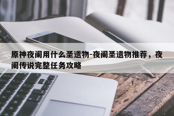 原神夜阑用什么圣遗物-夜阑圣遗物推荐，夜阑传说完整任务攻略