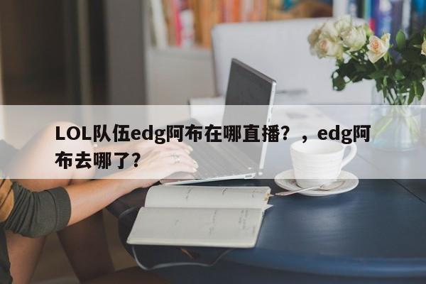 LOL队伍edg阿布在哪直播？，edg阿布去哪了？