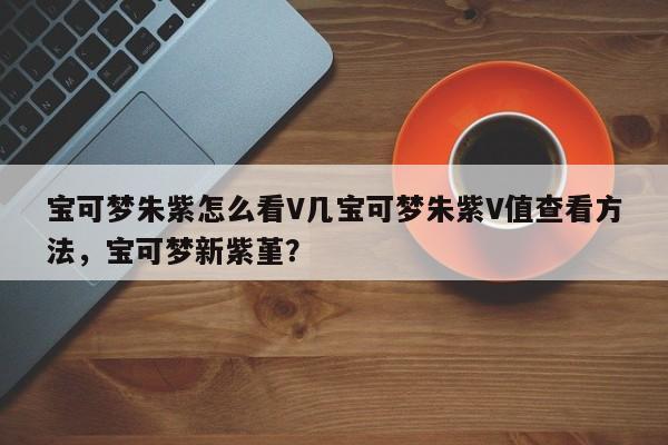 宝可梦朱紫怎么看V几宝可梦朱紫V值查看方法，宝可梦新紫堇？