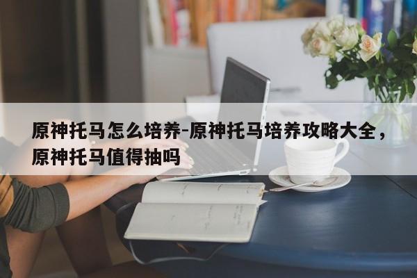 原神托马怎么培养-原神托马培养攻略大全，原神托马值得抽吗