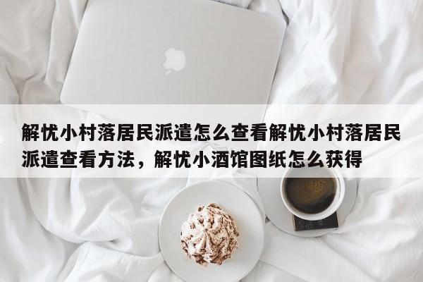 解忧小村落居民派遣怎么查看解忧小村落居民派遣查看方法，解忧小酒馆图纸怎么获得