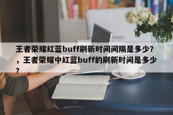 王者荣耀红蓝buff刷新时间间隔是多少？，王者荣耀中红蓝buff的刷新时间是多少？