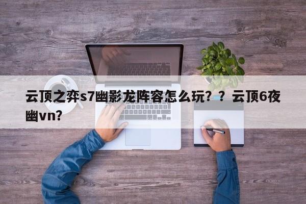 云顶之弈s7幽影龙阵容怎么玩？？云顶6夜幽vn？