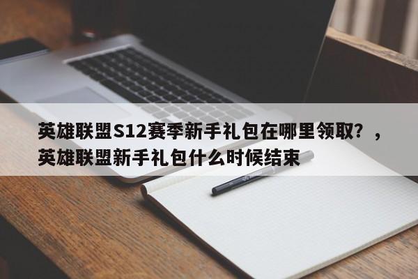 英雄联盟S12赛季新手礼包在哪里领取？，英雄联盟新手礼包什么时候结束
