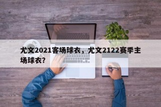 尤文2021客场球衣，尤文2122赛季主场球衣？