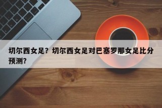 切尔西女足？切尔西女足对巴塞罗那女足比分预测？