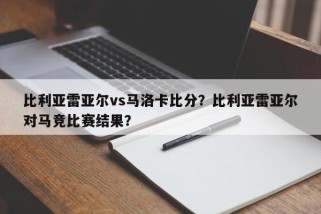 比利亚雷亚尔vs马洛卡比分？比利亚雷亚尔对马竞比赛结果？