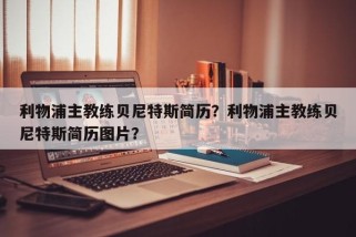 利物浦主教练贝尼特斯简历？利物浦主教练贝尼特斯简历图片？