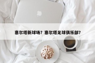 塞尔塔新球场？塞尔塔足球俱乐部？