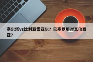 塞尔塔vs比利亚雷亚尔？巴塞罗那对瓦伦西亚？