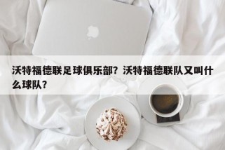 沃特福德联足球俱乐部？沃特福德联队又叫什么球队？