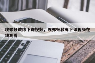 埃弗顿教练下课视频，埃弗顿教练下课视频在线观看