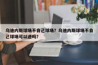 乌迪内斯球场不自己球场？乌迪内斯球场不自己球场可以进吗？
